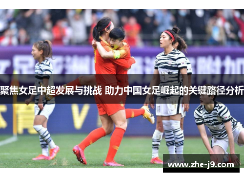 聚焦女足中超发展与挑战 助力中国女足崛起的关键路径分析