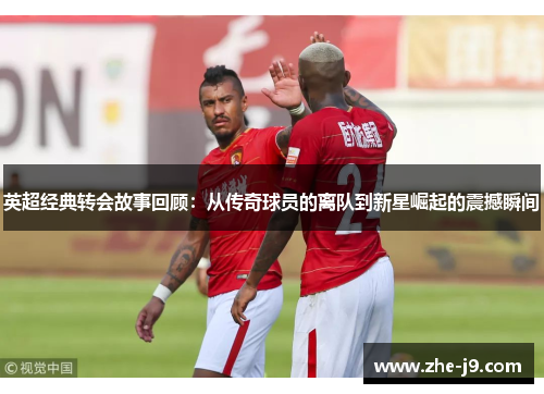 英超经典转会故事回顾：从传奇球员的离队到新星崛起的震撼瞬间