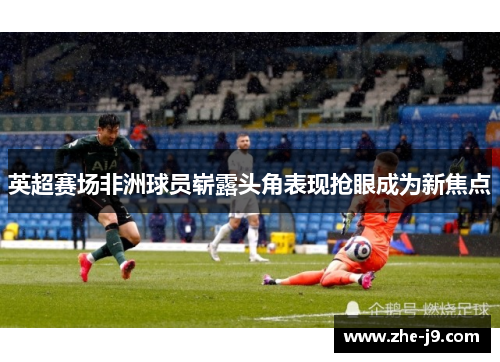 英超赛场非洲球员崭露头角表现抢眼成为新焦点 英超赛场非洲球员崭露头角表现抢眼成为新焦点