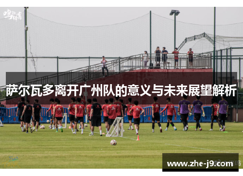 萨尔瓦多离开广州队的意义与未来展望解析 萨尔瓦多离开广州队的意义与未来展望解析