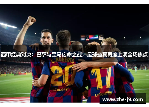 西甲经典对决：巴萨与皇马宿命之战，足球盛宴再度上演全场焦点