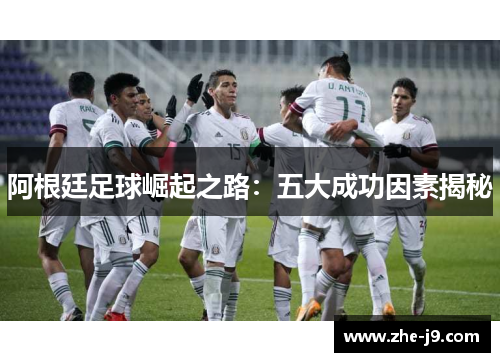 阿根廷足球崛起之路:五大成功因素揭秘 阿根廷足球崛起之路:五大成功因素揭秘