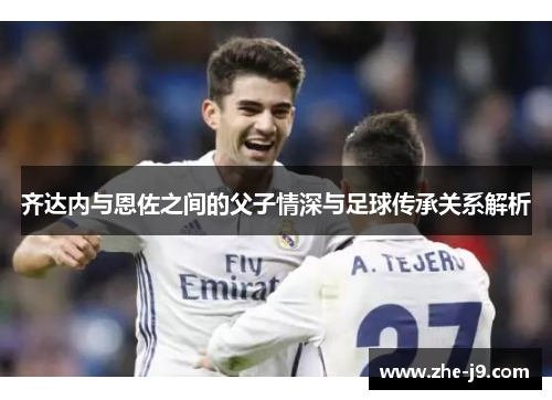 齐达内与恩佐之间的父子情深与足球传承关系解析